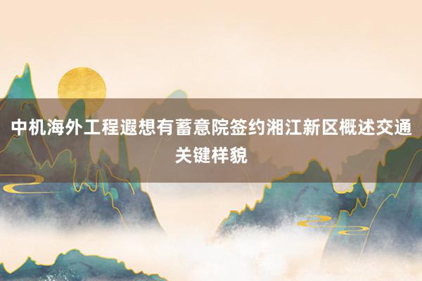 中机海外工程遐想有蓄意院签约湘江新区概述交通关键样貌