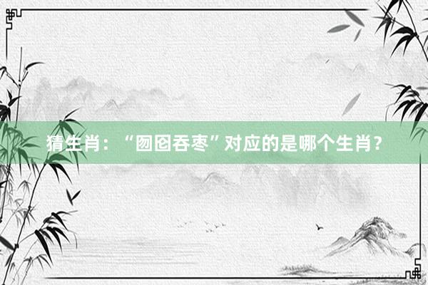 猜生肖：“囫囵吞枣”对应的是哪个生肖？